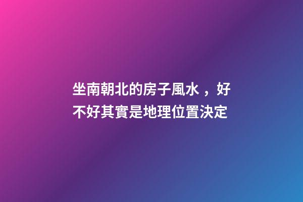 坐南朝北的房子風水，好不好其實是地理位置決定